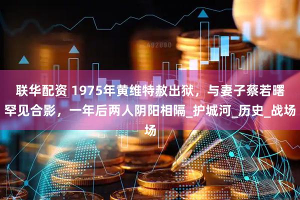 联华配资 1975年黄维特赦出狱，与妻子蔡若曙罕见合影，一年后两人阴阳相隔_护城河_历史_战场