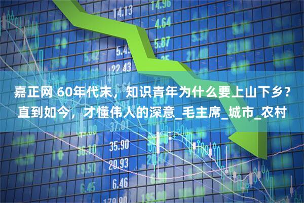 嘉正网 60年代末，知识青年为什么要上山下乡？直到如今，才懂伟人的深意_毛主席_城市_农村