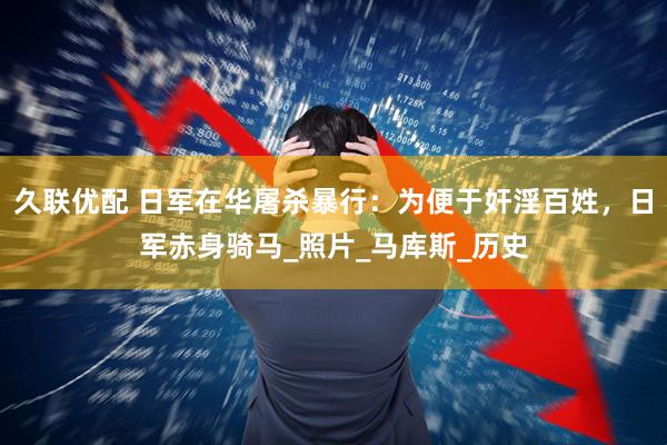 久联优配 日军在华屠杀暴行：为便于奸淫百姓，日军赤身骑马_照片_马库斯_历史