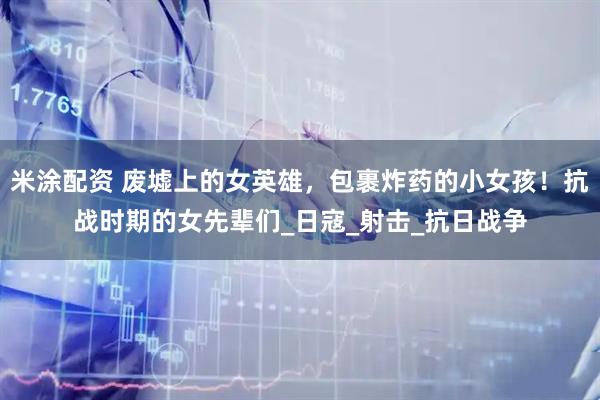 米涂配资 废墟上的女英雄，包裹炸药的小女孩！抗战时期的女先辈们_日寇_射击_抗日战争