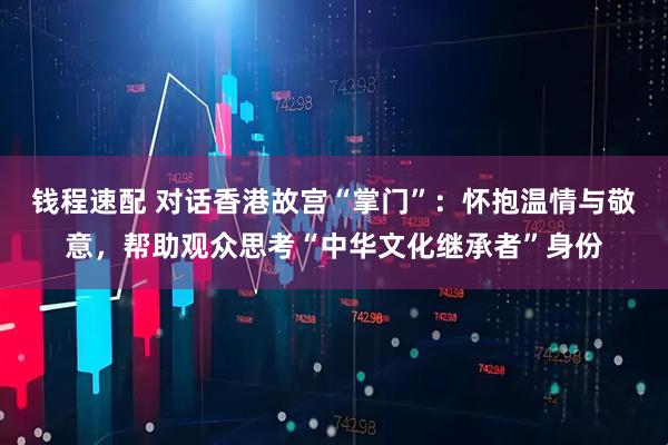 钱程速配 对话香港故宫“掌门”：怀抱温情与敬意，帮助观众思考“中华文化继承者”身份