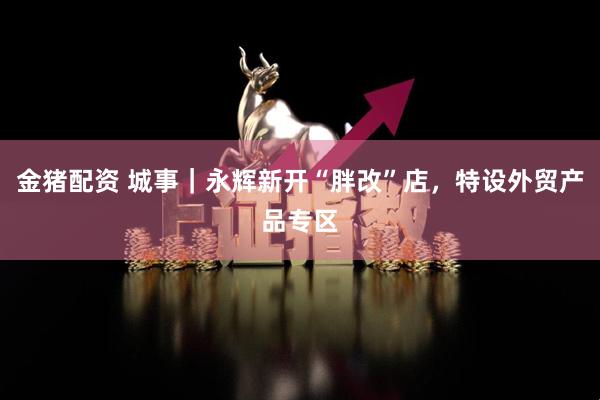 金猪配资 城事｜永辉新开“胖改”店，特设外贸产品专区