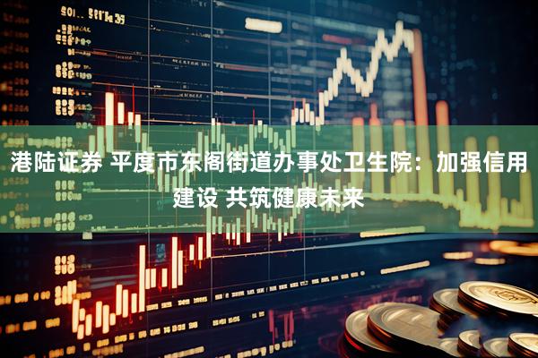 港陆证券 平度市东阁街道办事处卫生院：加强信用建设 共筑健康未来