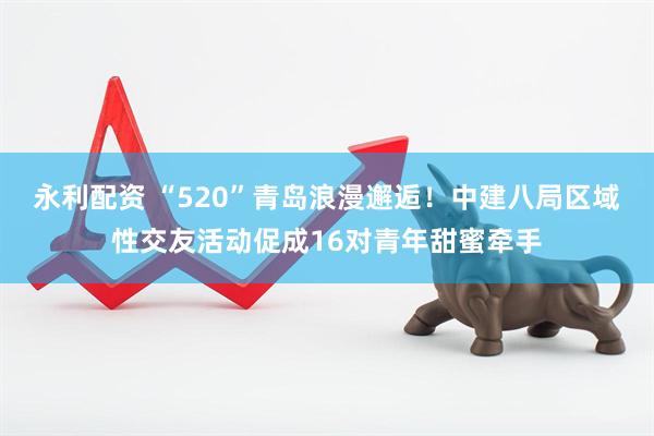 永利配资 “520”青岛浪漫邂逅！中建八局区域性交友活动促成16对青年甜蜜牵手