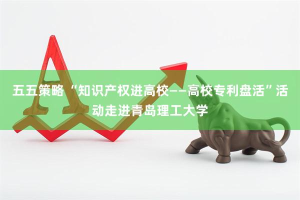 五五策略 “知识产权进高校——高校专利盘活”活动走进青岛理工大学