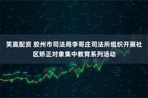 笑赢配资 胶州市司法局李哥庄司法所组织开展社区矫正对象集中教育系列活动