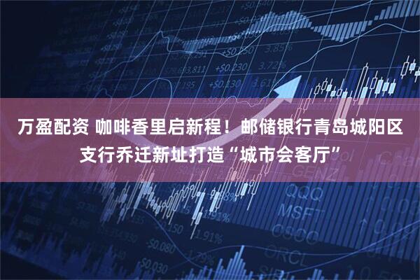 万盈配资 咖啡香里启新程！邮储银行青岛城阳区支行乔迁新址打造“城市会客厅”