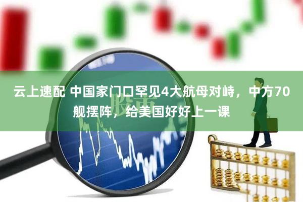 云上速配 中国家门口罕见4大航母对峙，中方70舰摆阵，给美国好好上一课