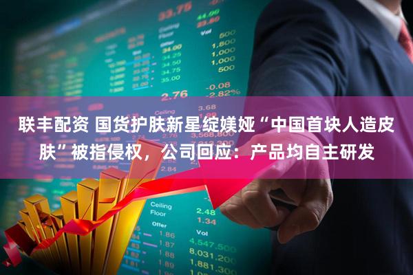 联丰配资 国货护肤新星绽媄娅“中国首块人造皮肤”被指侵权，公司回应：产品均自主研发