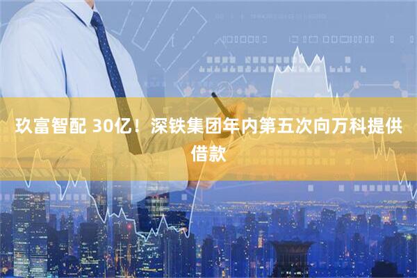 玖富智配 30亿！深铁集团年内第五次向万科提供借款