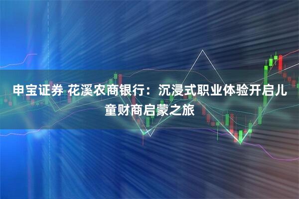 申宝证券 花溪农商银行：沉浸式职业体验开启儿童财商启蒙之旅