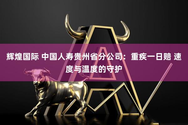 辉煌国际 中国人寿贵州省分公司：重疾一日赔 速度与温度的守护