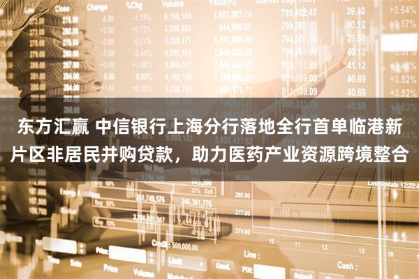 东方汇赢 中信银行上海分行落地全行首单临港新片区非居民并购贷款，助力医药产业资源跨境整合