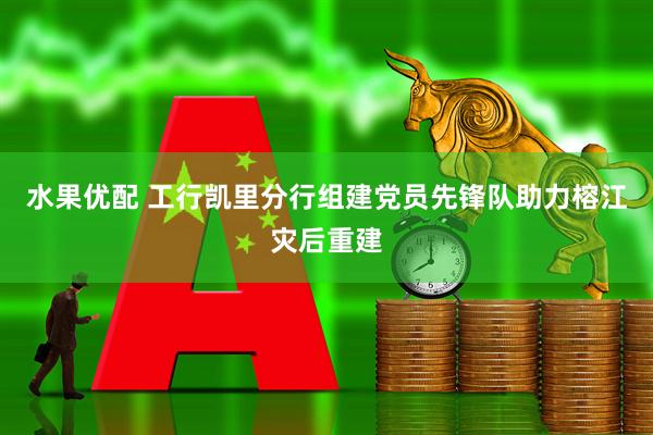 水果优配 工行凯里分行组建党员先锋队助力榕江灾后重建