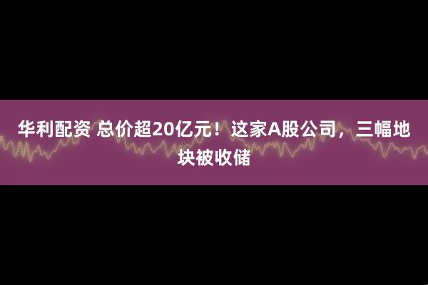 华利配资 总价超20亿元！这家A股公司，三幅地块被收储