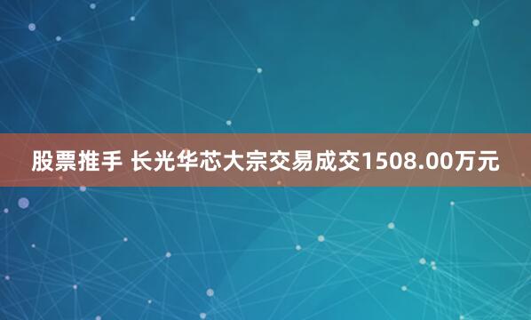 股票推手 长光华芯大宗交易成交1508.00万元