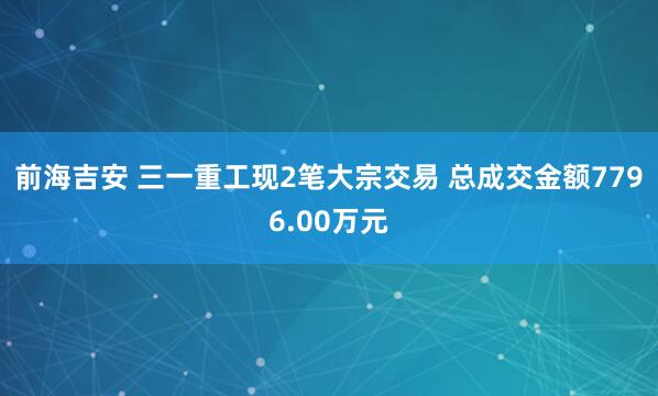 前海吉安 三一重工现2笔大宗交易 总成交金额7796.00万元