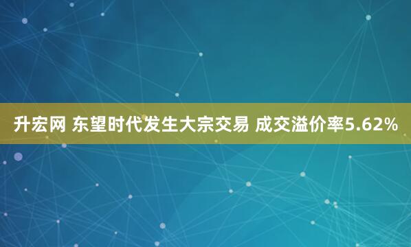 升宏网 东望时代发生大宗交易 成交溢价率5.62%