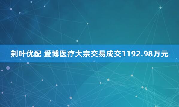 荆叶优配 爱博医疗大宗交易成交1192.98万元