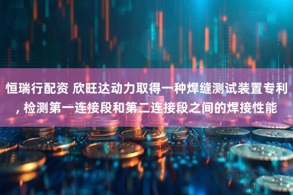 恒瑞行配资 欣旺达动力取得一种焊缝测试装置专利, 检测第一连接段和第二连接段之间的焊接性能