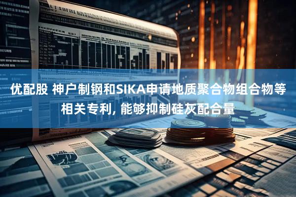 优配股 神户制钢和SIKA申请地质聚合物组合物等相关专利, 能够抑制硅灰配合量