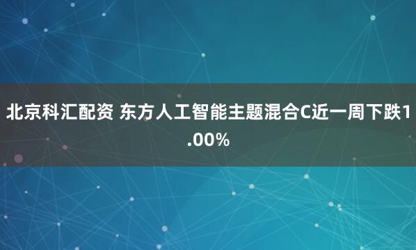 北京科汇配资 东方人工智能主题混合C近一周下跌1.00%