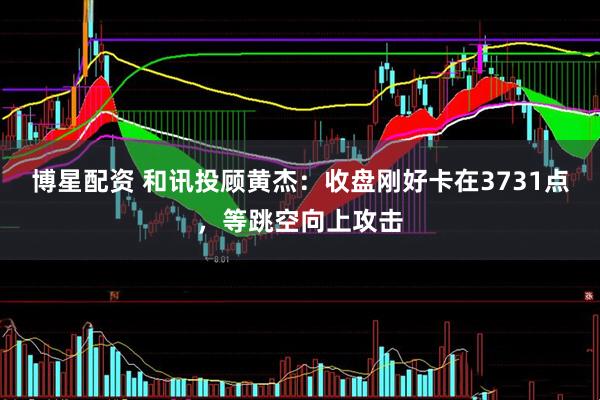 博星配资 和讯投顾黄杰：收盘刚好卡在3731点，等跳空向上攻击