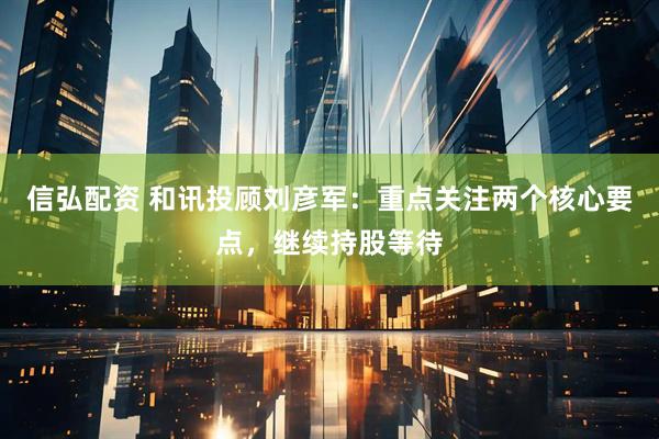 信弘配资 和讯投顾刘彦军：重点关注两个核心要点，继续持股等待