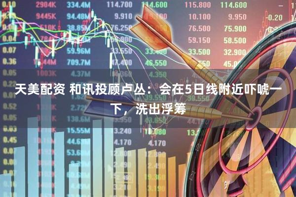 天美配资 和讯投顾卢丛：会在5日线附近吓唬一下，洗出浮筹