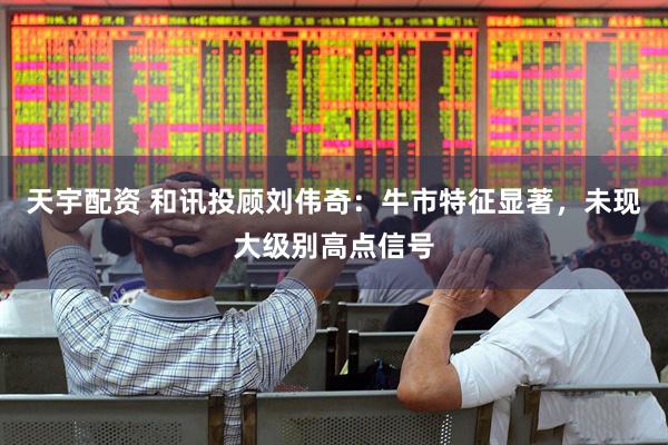 天宇配资 和讯投顾刘伟奇：牛市特征显著，未现大级别高点信号
