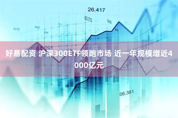 好易配资 沪深300ETF领跑市场 近一年规模增近4000亿元