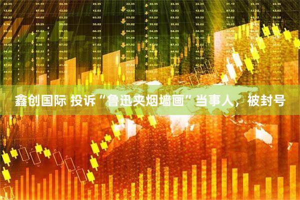 鑫创国际 投诉“鲁迅夹烟墙画”当事人，被封号