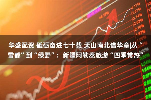 华盛配资 砥砺奋进七十载 天山南北谱华章|从“雪都”到“绿野”：新疆阿勒泰旅游“四季常热”