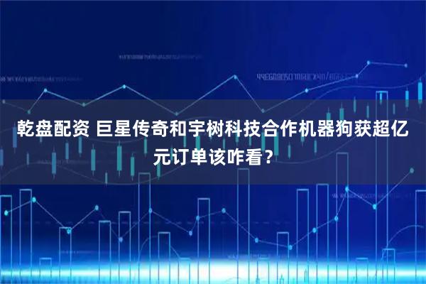 乾盘配资 巨星传奇和宇树科技合作机器狗获超亿元订单该咋看？