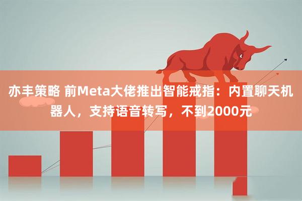 亦丰策略 前Meta大佬推出智能戒指：内置聊天机器人，支持语音转写，不到2000元
