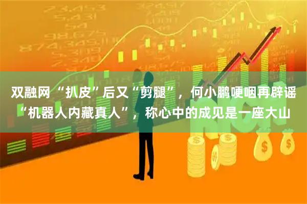 双融网 “扒皮”后又“剪腿”，何小鹏哽咽再辟谣“机器人内藏真人”，称心中的成见是一座大山