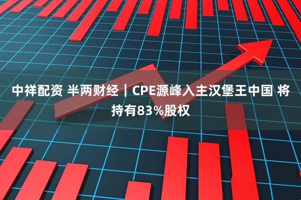 中祥配资 半两财经｜CPE源峰入主汉堡王中国 将持有83%股权