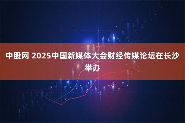 中股网 2025中国新媒体大会财经传媒论坛在长沙举办