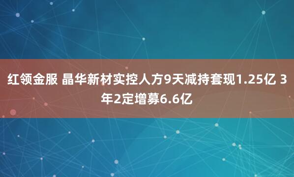 红领金服 晶华新材实控人方9天减持套现1.25亿 3年2定增募6.6亿