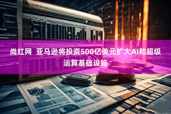 尚红网  亚马逊将投资500亿美元扩大AI和超级运算基础设施
