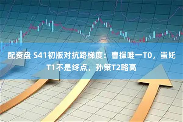 配资盘 S41初版对抗路梯度：曹操唯一T0，蚩奼T1不是终点，孙策T2略高
