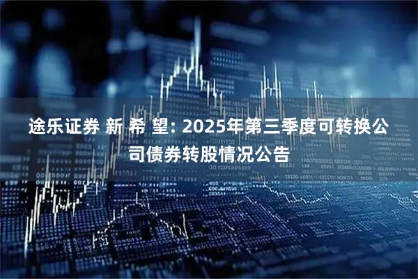途乐证券 新 希 望: 2025年第三季度可转换公司债券转股情况公告