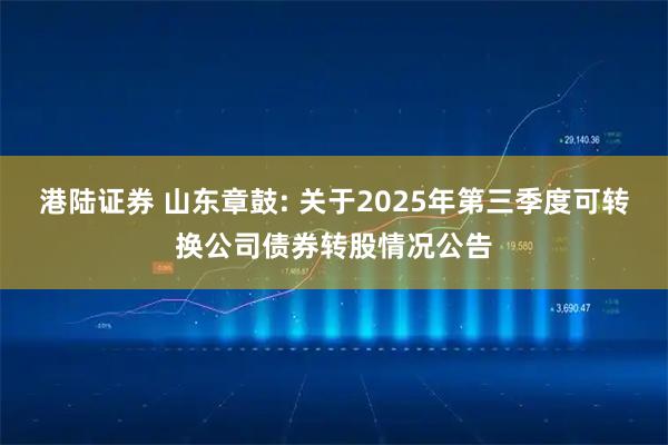 港陆证券 山东章鼓: 关于2025年第三季度可转换公司债券转股情况公告