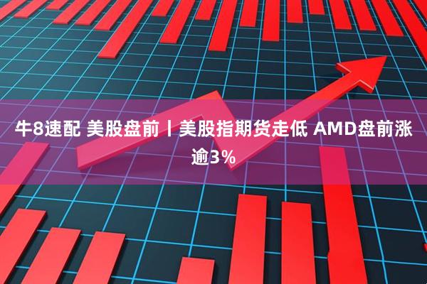 牛8速配 美股盘前丨美股指期货走低 AMD盘前涨逾3%