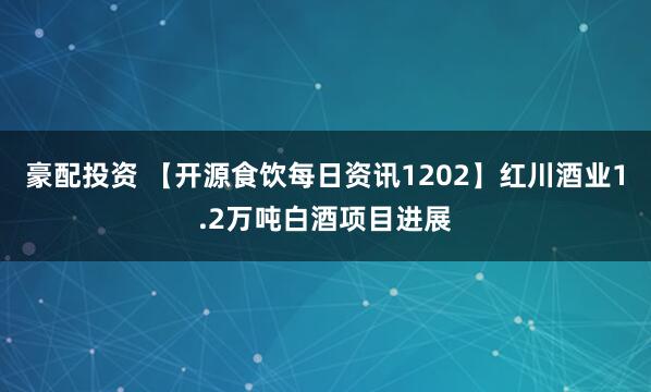 豪配投资 【开源食饮每日资讯1202】红川酒业1.2万吨白酒项目进展