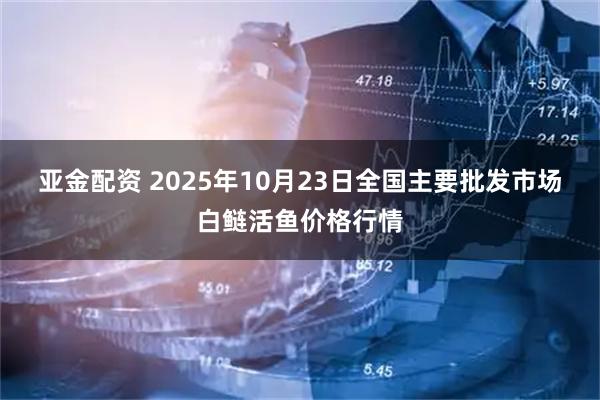 亚金配资 2025年10月23日全国主要批发市场白鲢活鱼价格行情