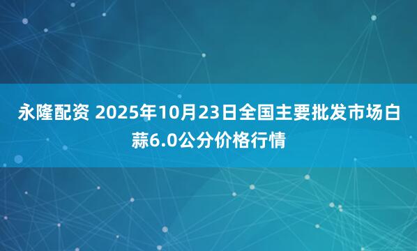 永隆配资 2025年10月23日全国主要批发市场白蒜6.0公分价格行情