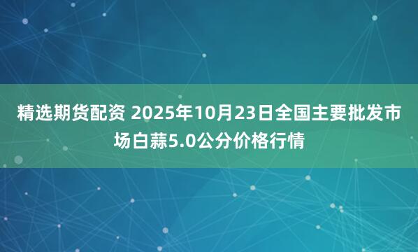 精选期货配资 2025年10月23日全国主要批发市场白蒜5.0公分价格行情