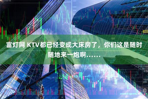 富灯网 KTV都已经变成大床房了，你们这是随时随地来一炮啊……