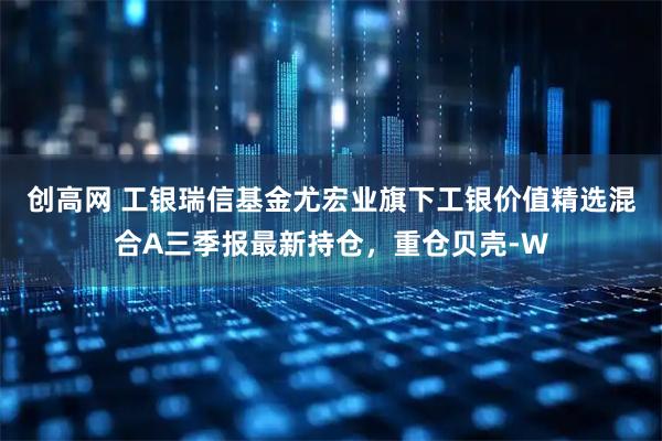 创高网 工银瑞信基金尤宏业旗下工银价值精选混合A三季报最新持仓，重仓贝壳-W